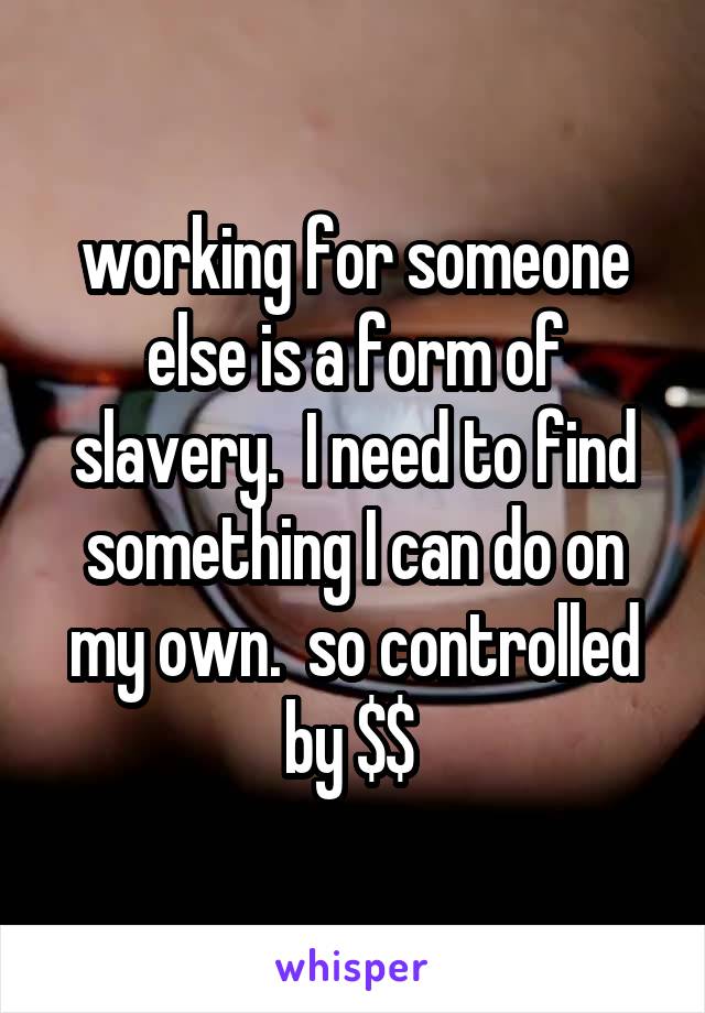 working for someone else is a form of slavery.  I need to find something I can do on my own.  so controlled by $$ 
