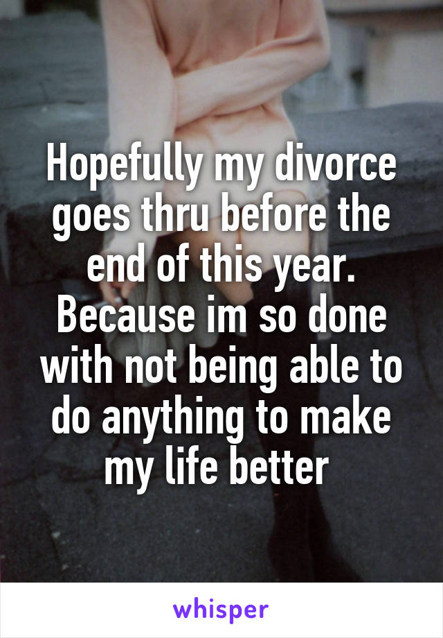 Hopefully my divorce goes thru before the end of this year. Because im so done with not being able to do anything to make my life better 