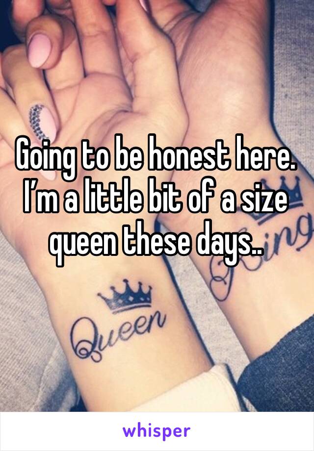 Going to be honest here. I’m a little bit of a size queen these days.. 