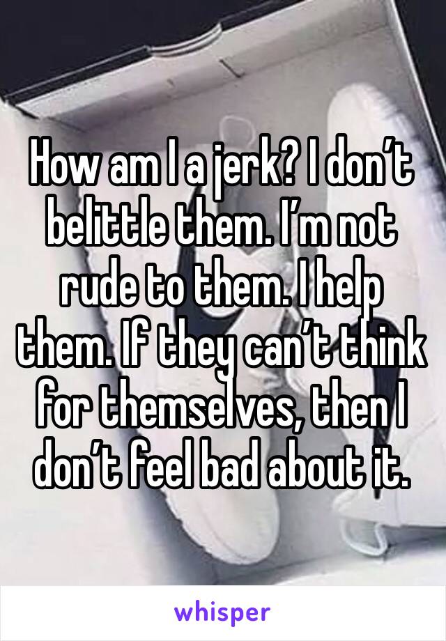 How am I a jerk? I don’t belittle them. I’m not rude to them. I help them. If they can’t think for themselves, then I don’t feel bad about it.