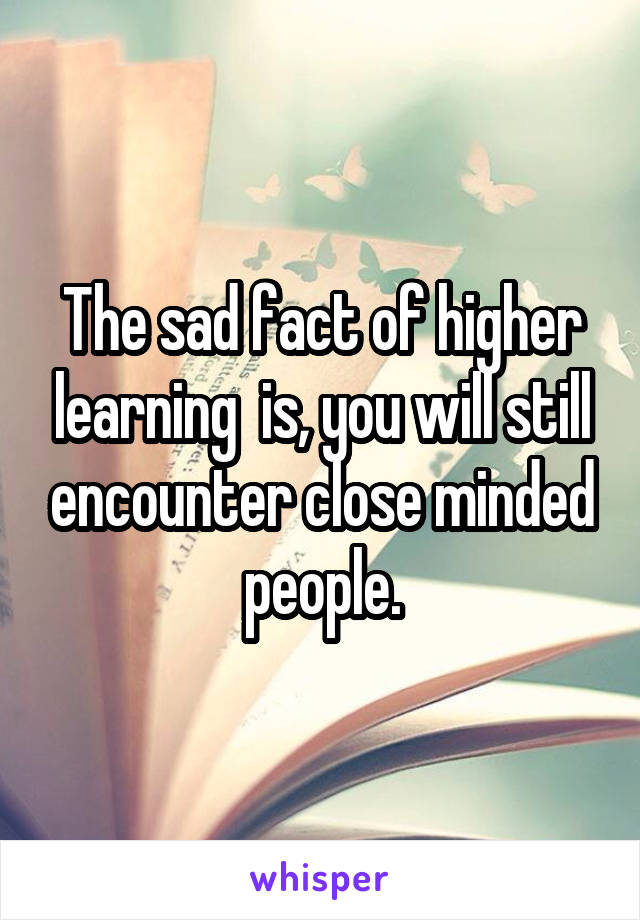The sad fact of higher learning  is, you will still encounter close minded people.