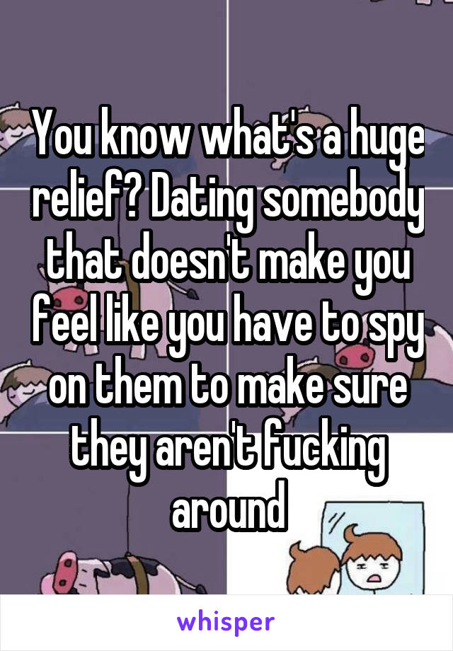 You know what's a huge relief? Dating somebody that doesn't make you feel like you have to spy on them to make sure they aren't fucking around