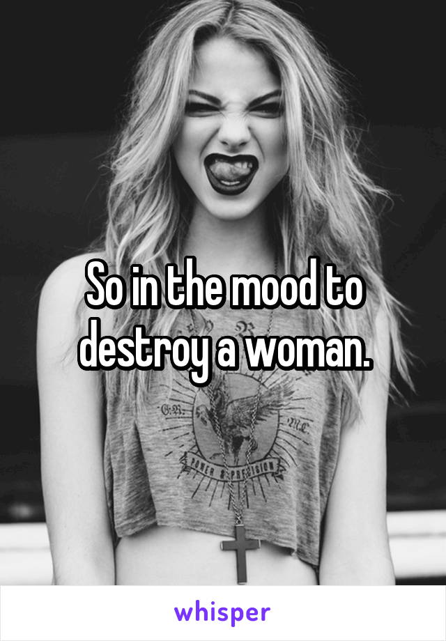 So in the mood to destroy a woman.