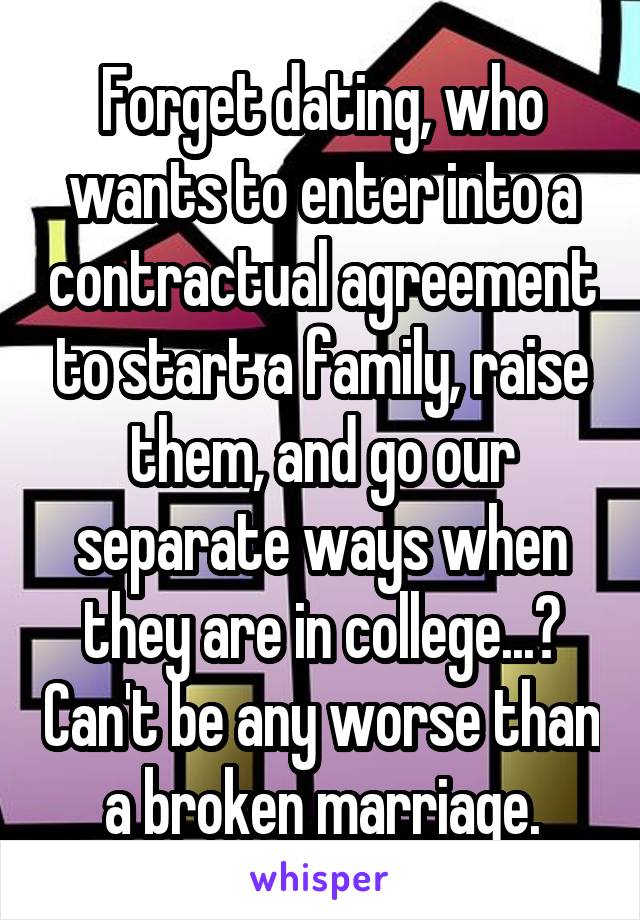Forget dating, who wants to enter into a contractual agreement to start a family, raise them, and go our separate ways when they are in college...? Can't be any worse than a broken marriage.