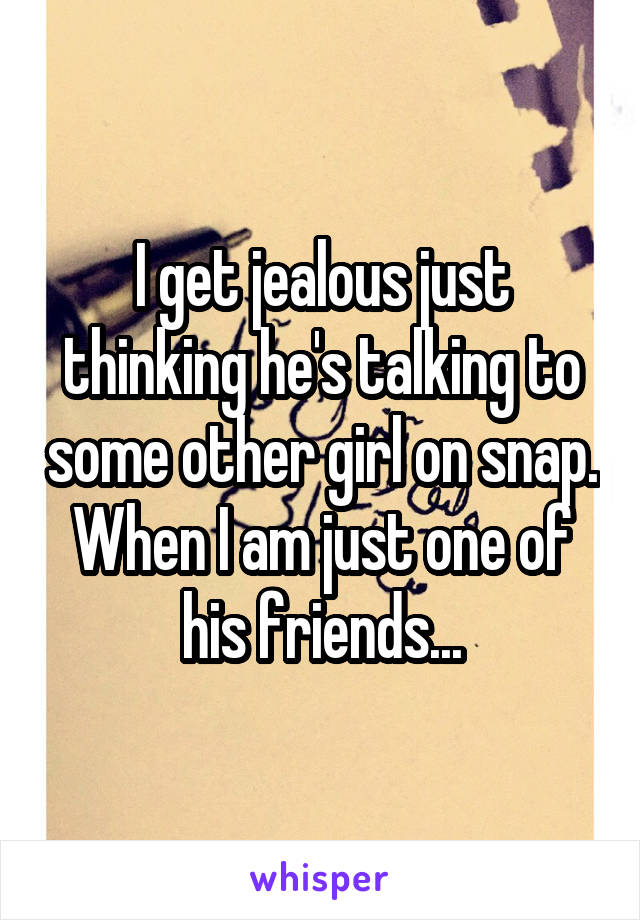 I get jealous just thinking he's talking to some other girl on snap. When I am just one of his friends...