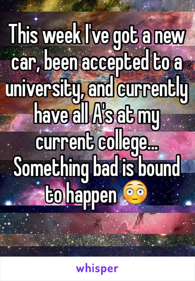 This week I've got a new car, been accepted to a university, and currently have all A's at my current college... Something bad is bound to happen 😳
