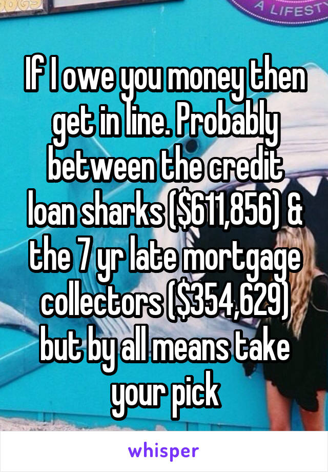 If I owe you money then get in line. Probably between the credit loan sharks ($611,856) & the 7 yr late mortgage collectors ($354,629) but by all means take your pick