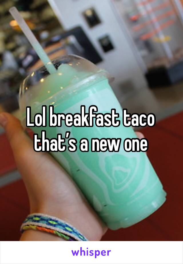 Lol breakfast taco that’s a new one 