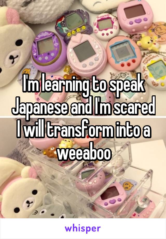 I'm learning to speak Japanese and I'm scared I will transform into a weeaboo