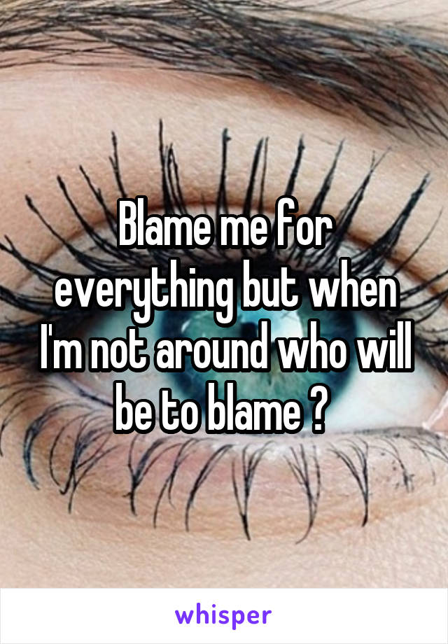 Blame me for everything but when I'm not around who will be to blame ? 