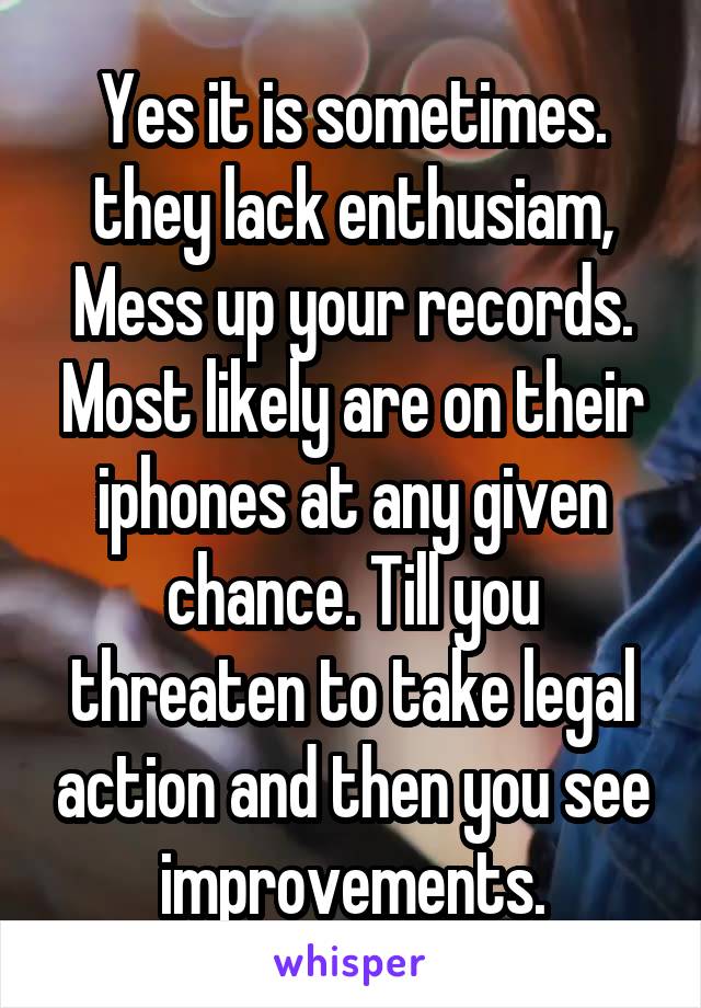 Yes it is sometimes. they lack enthusiam, Mess up your records. Most likely are on their iphones at any given chance. Till you threaten to take legal action and then you see improvements.