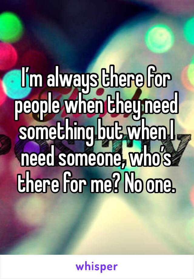 I’m always there for people when they need something but when I need someone, who’s there for me? No one. 
