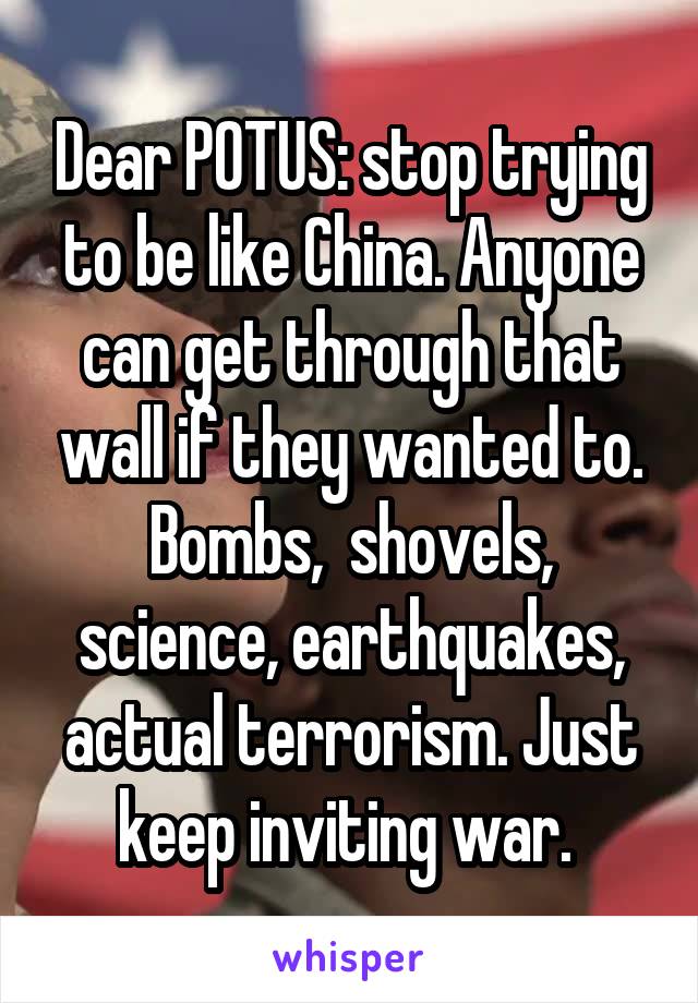 Dear POTUS: stop trying to be like China. Anyone can get through that wall if they wanted to. Bombs,  shovels, science, earthquakes, actual terrorism. Just keep inviting war. 