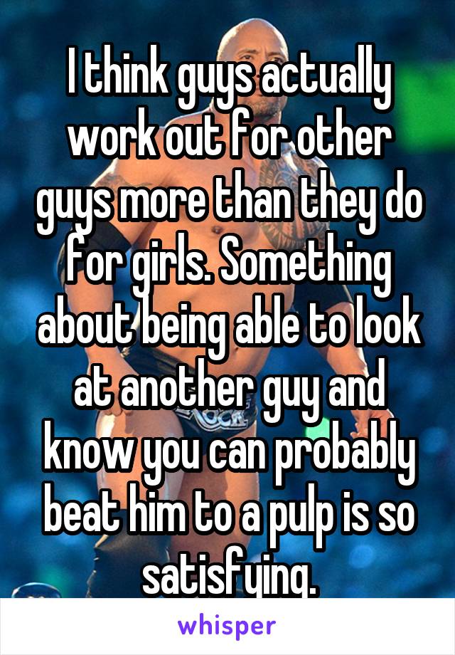 I think guys actually work out for other guys more than they do for girls. Something about being able to look at another guy and know you can probably beat him to a pulp is so satisfying.