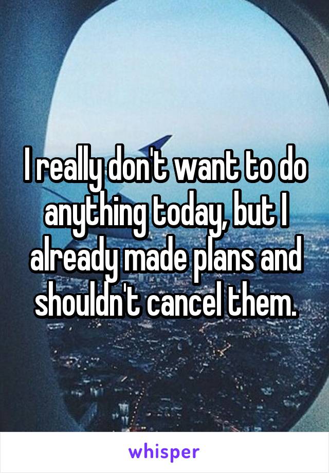 I really don't want to do anything today, but I already made plans and shouldn't cancel them.