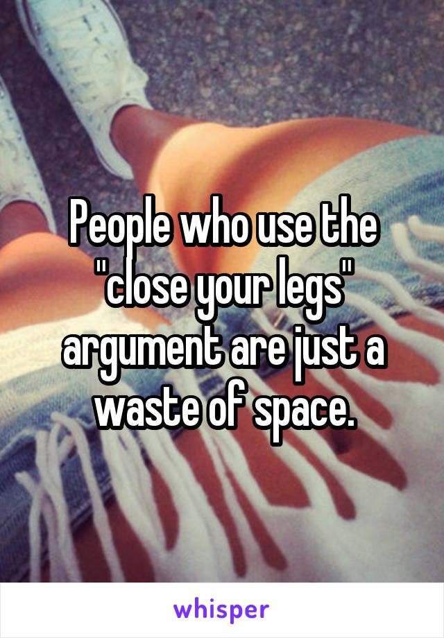 People who use the "close your legs" argument are just a waste of space.