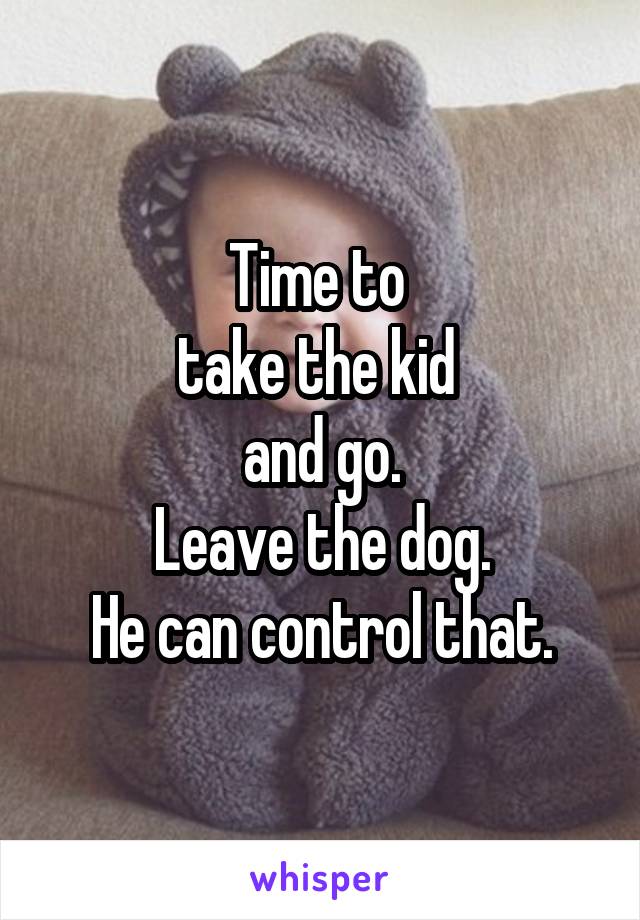 Time to 
take the kid 
and go.
Leave the dog.
He can control that.