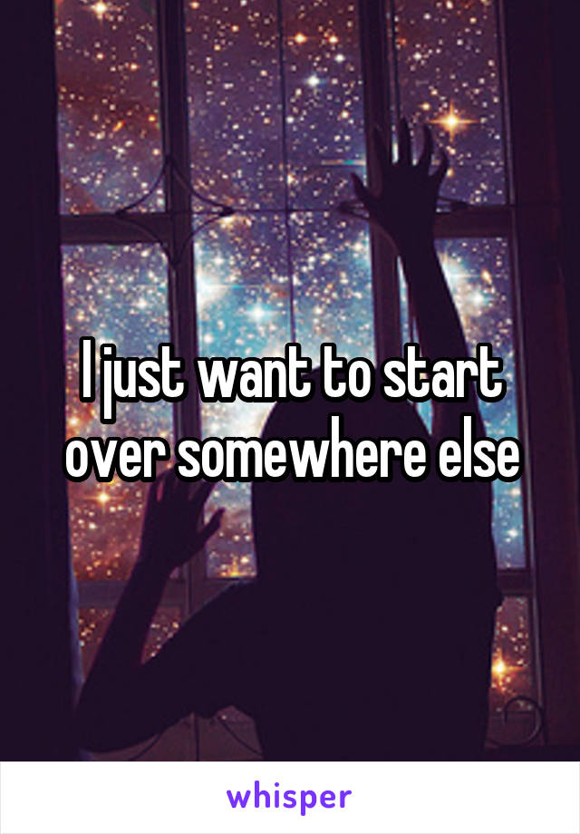 I just want to start over somewhere else