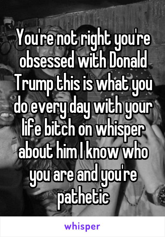 You're not right you're obsessed with Donald Trump this is what you do every day with your life bitch on whisper about him I know who you are and you're pathetic