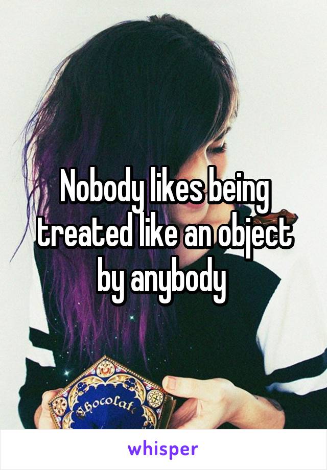 Nobody likes being treated like an object by anybody 