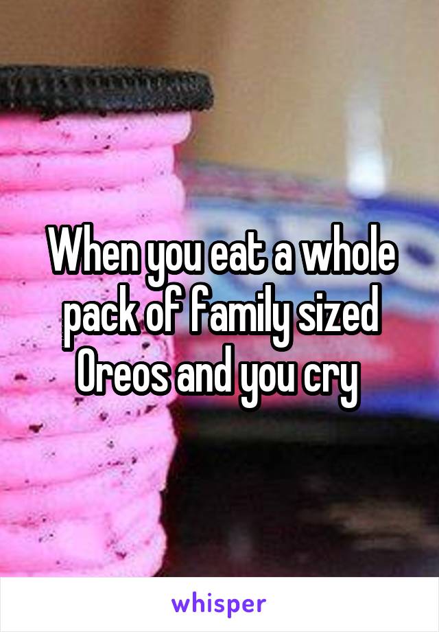 When you eat a whole pack of family sized Oreos and you cry 