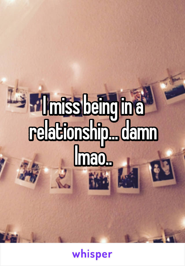 I miss being in a relationship... damn lmao..