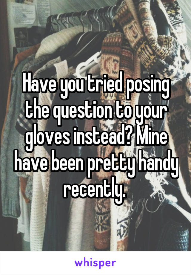 Have you tried posing the question to your gloves instead? Mine have been pretty handy recently. 