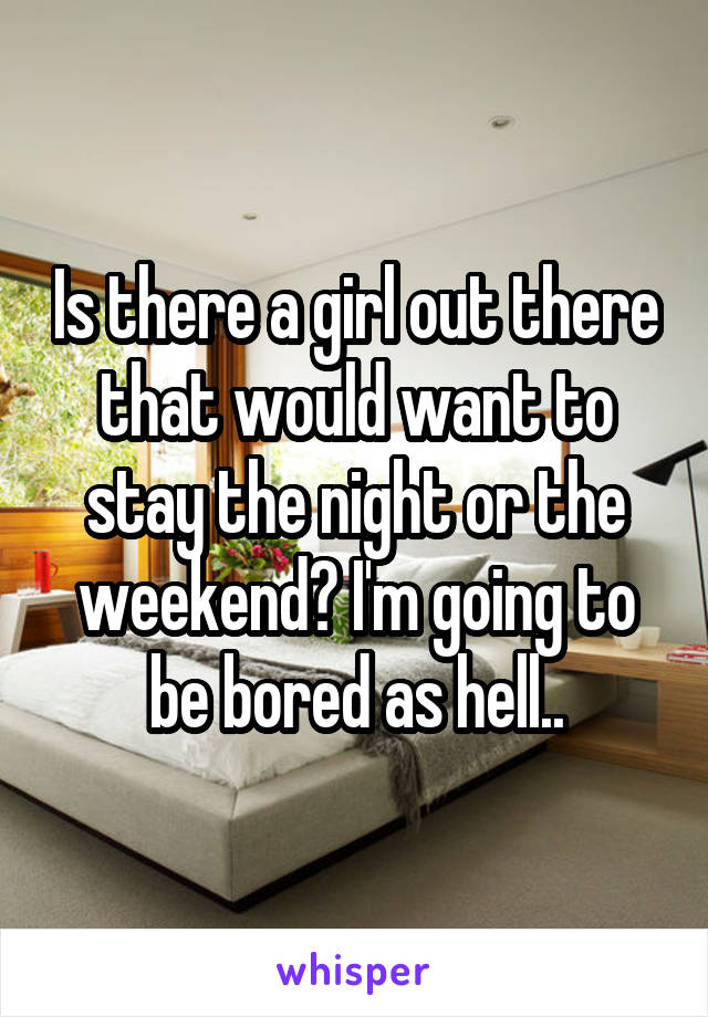 Is there a girl out there that would want to stay the night or the weekend? I'm going to be bored as hell..