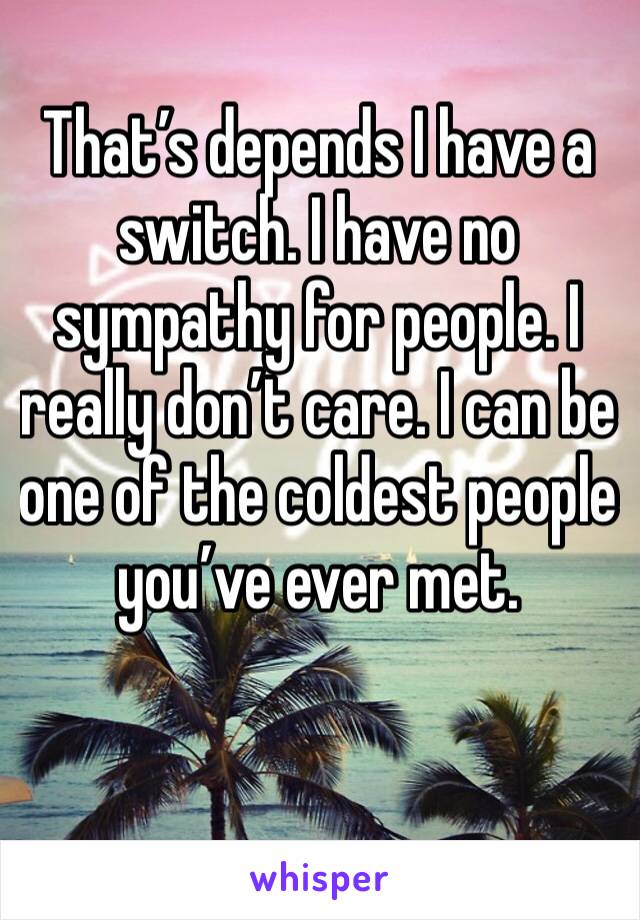 That’s depends I have a switch. I have no sympathy for people. I really don’t care. I can be one of the coldest people you’ve ever met. 