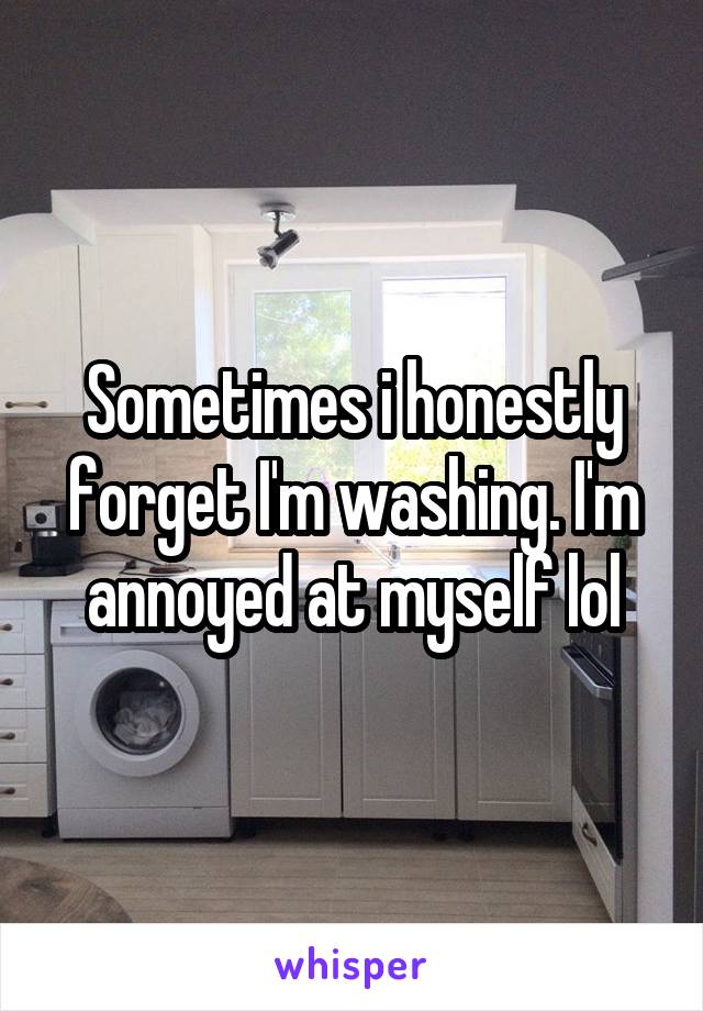 Sometimes i honestly forget I'm washing. I'm annoyed at myself lol