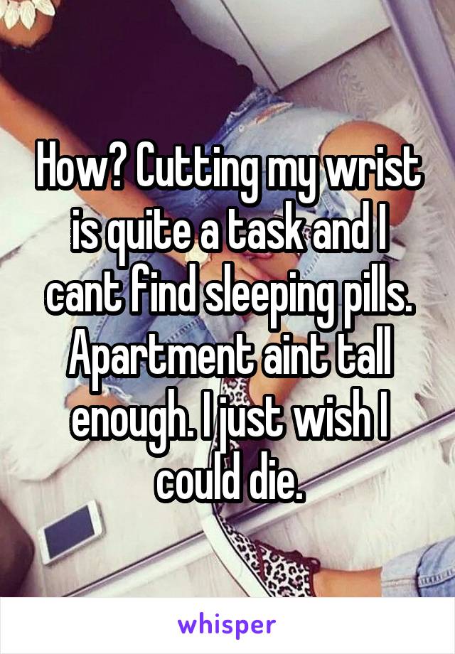 How? Cutting my wrist is quite a task and I cant find sleeping pills. Apartment aint tall enough. I just wish I could die.