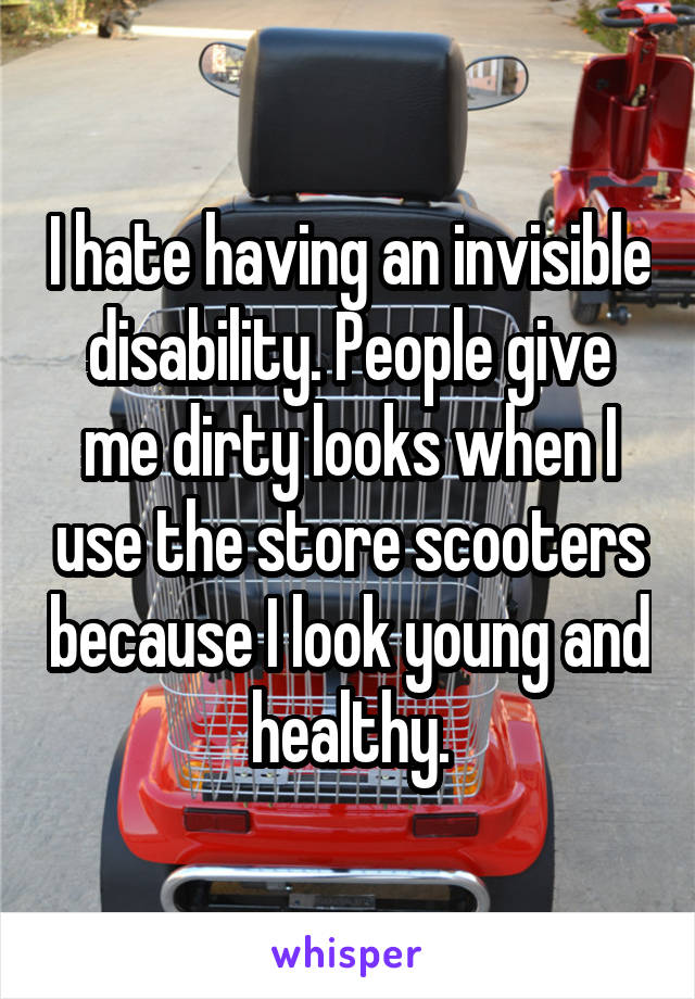 I hate having an invisible disability. People give me dirty looks when I use the store scooters because I look young and healthy.