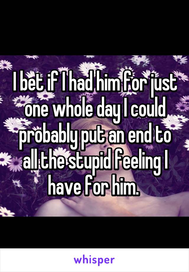 I bet if I had him for just one whole day I could probably put an end to all the stupid feeling I have for him. 