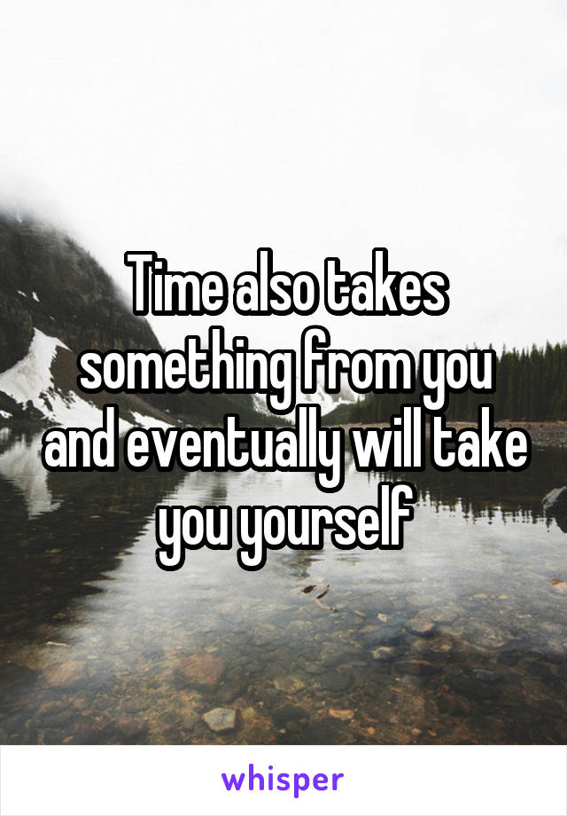Time also takes something from you and eventually will take you yourself