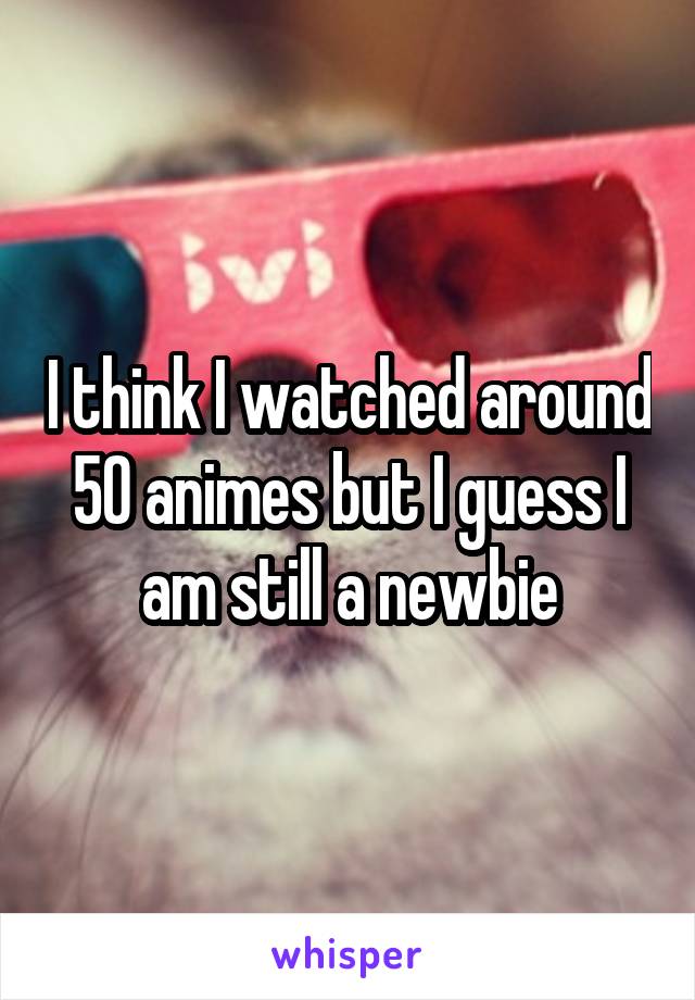 I think I watched around 50 animes but I guess I am still a newbie