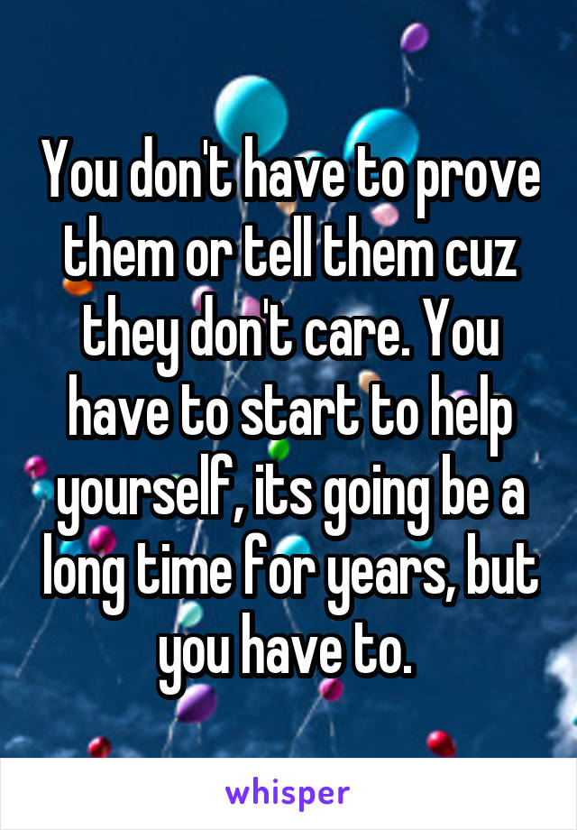 You don't have to prove them or tell them cuz they don't care. You have to start to help yourself, its going be a long time for years, but you have to. 