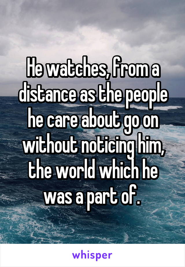 He watches, from a distance as the people he care about go on without noticing him, the world which he was a part of. 