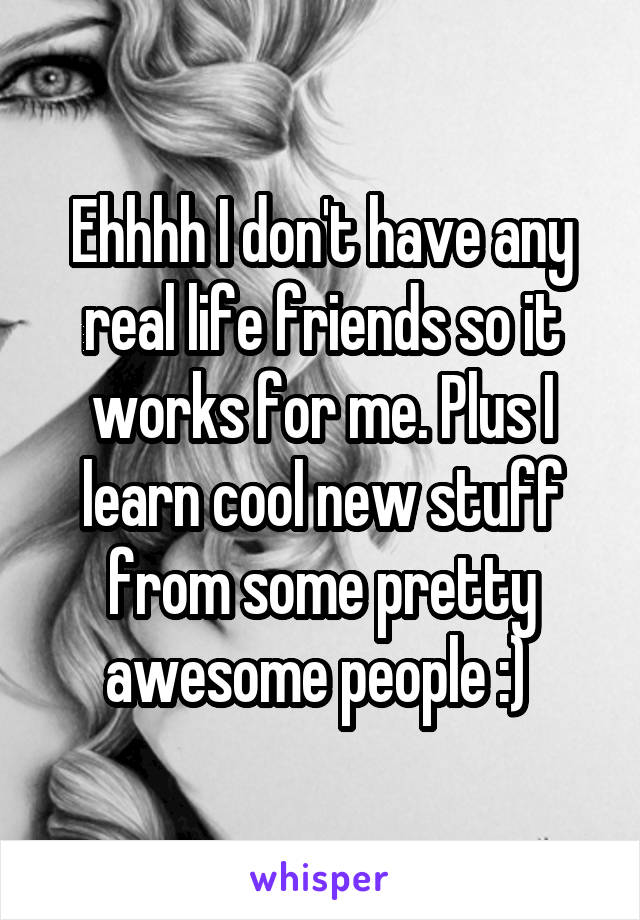 Ehhhh I don't have any real life friends so it works for me. Plus I learn cool new stuff from some pretty awesome people :) 