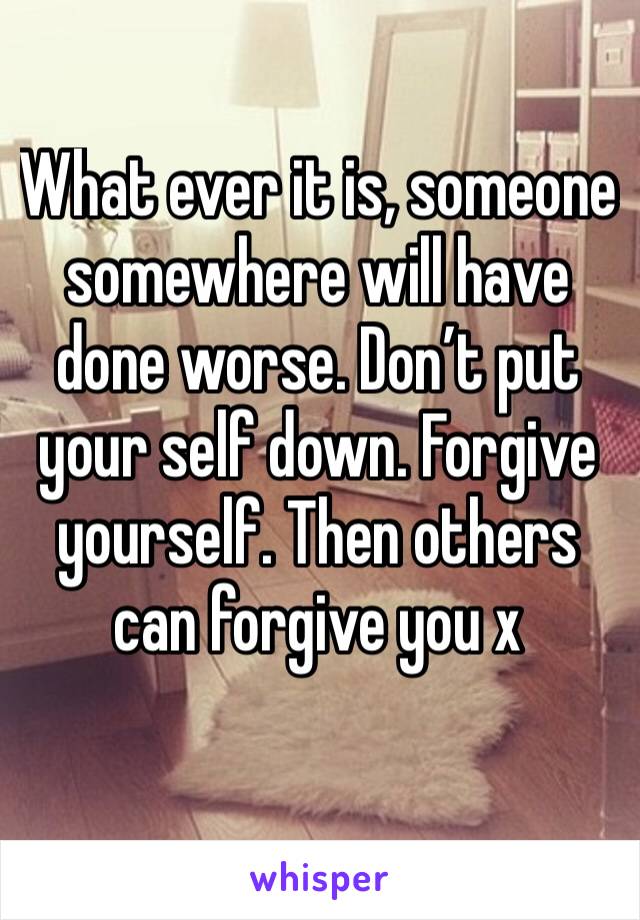 What ever it is, someone somewhere will have done worse. Don’t put your self down. Forgive yourself. Then others can forgive you x