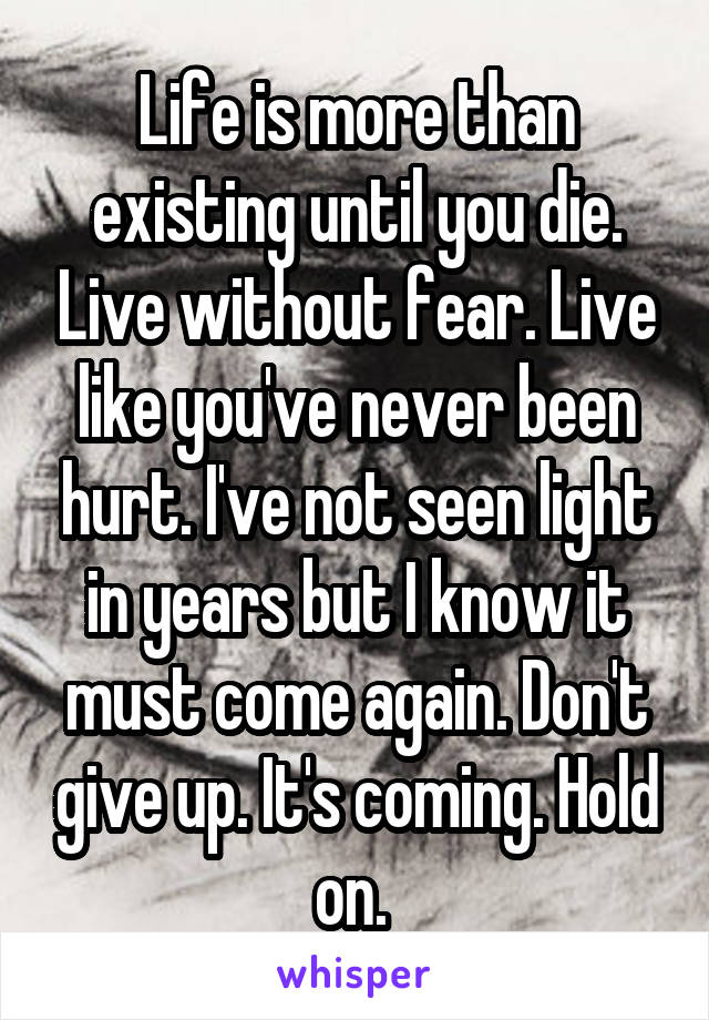 Life is more than existing until you die. Live without fear. Live like you've never been hurt. I've not seen light in years but I know it must come again. Don't give up. It's coming. Hold on. 