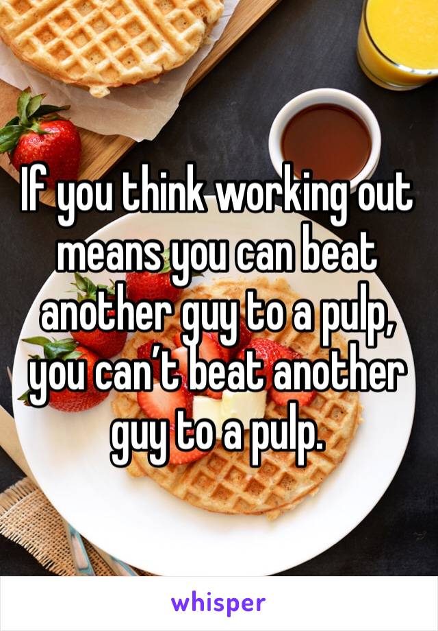 If you think working out means you can beat another guy to a pulp, you can’t beat another guy to a pulp. 