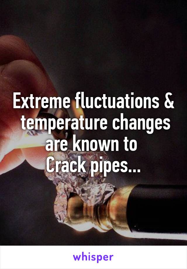 Extreme fluctuations &  temperature changes are known to 
Crack pipes...