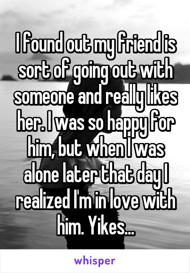 I found out my friend is sort of going out with someone and really likes her. I was so happy for him, but when I was alone later that day I realized I'm in love with him. Yikes...