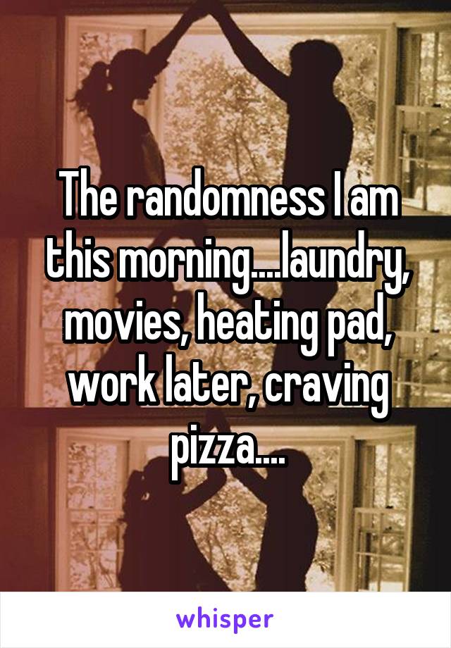 The randomness I am this morning....laundry, movies, heating pad, work later, craving pizza....