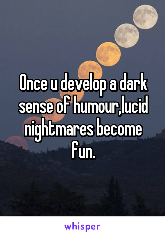 Once u develop a dark sense of humour,lucid nightmares become fun.