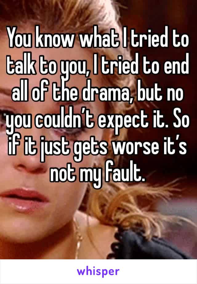 You know what I tried to talk to you, I tried to end all of the drama, but no you couldn’t expect it. So if it just gets worse it’s not my fault. 