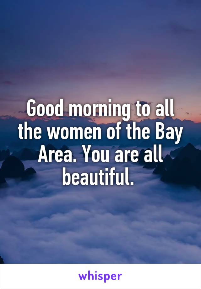 Good morning to all the women of the Bay Area. You are all beautiful. 