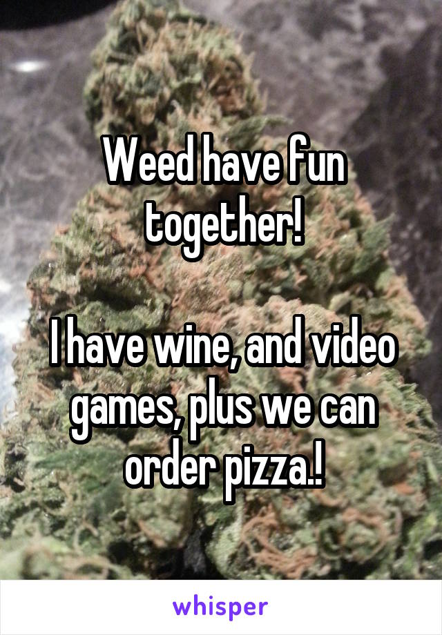 Weed have fun together!

I have wine, and video games, plus we can order pizza.!
