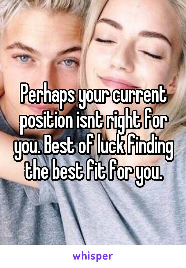 Perhaps your current position isnt right for you. Best of luck finding the best fit for you.