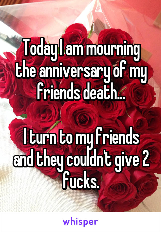 Today I am mourning the anniversary of my friends death...

I turn to my friends and they couldn't give 2 fucks.